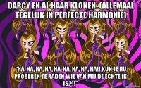 darcy en al haar klonen: (allemaal tegelijk in perfecte harmonie) “ha, ha, ha, ha, ha, ha, ha, ha, ha!! kun je nu proberen te raden wie van mij de echte ik is?!!”