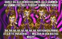 darcy og alle hendes kloner: (alle sammen på samme tid i helt perfekt sammenfatning) “ha, ha, ha, ha, ha, ha, ha, ha, ha!! kan du prøve at gætte, hvilken af ​​mig der er den rigtige mig?!!”