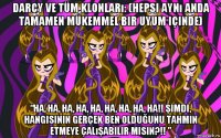 darcy ve tüm klonları: (hepsi aynı anda tamamen mükemmel bir uyum içinde) “ha, ha, ha, ha, ha, ha, ha, ha, ha!! şimdi, hangisinin gerçek ben olduğunu tahmin etmeye çalışabilir misin?!! ”