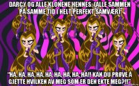 darcy og alle klonene hennes: (alle sammen på samme tid i helt perfekt samvær) “ha, ha, ha, ha, ha, ha, ha, ha, ha!! kan du prøve å gjette hvilken av meg som er den ekte meg?!!”