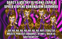 darcy a všetky jej klony: (spolu spolu v úplne dokonalom súzvuku) „ha, ha, ha, ha, ha, ha, ha, ha, ha!! teraz sa môžete pokúsiť uhádnuť, ktorý z nich je skutočný?!!“