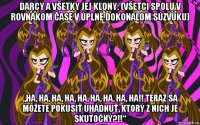 darcy a všetky jej klony: (všetci spolu v rovnakom čase v úplne dokonalom súzvuku) „ha, ha, ha, ha, ha, ha, ha, ha, ha!! teraz sa môžete pokúsiť uhádnuť, ktorý z nich je skutočný?!!“