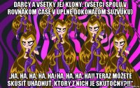 darcy a všetky jej klony: (všetci spolu v rovnakom čase v úplne dokonalom súzvuku) „ha, ha, ha, ha, ha, ha, ha, ha, ha!! teraz môžete skúsiť uhádnuť, ktorý z nich je skutočný?!!“