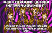 darcy in vsi njeni kloni: (vsi skupaj hkrati v popolnoma enotnosti) „ha, ha, ha, ha, ha, ha, ha, ha, ha!! zdaj lahko poskusite uganiti, kdo od njih sem pravi jaz?!!”