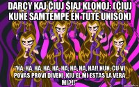 darcy kaj ĉiuj ŝiaj klonoj: (ĉiuj kune samtempe en tute unison) “ha, ha, ha, ha, ha, ha, ha, ha, ha!! nun, ĉu vi povas provi diveni, kiu el mi estas la vera mi?!!”