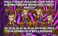 darcy e todos os seus clons: (todos xuntos ao mesmo tempo nun unísono perfectamente perfecto) ”ha, ha, ha, ha, ha, ha, ha, ha, ha!! agora, podes tentar adiviñar cal de min é o verdadeiro eu?!!”