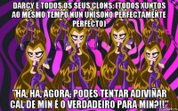 darcy e todos os seus clons: (todos xuntos ao mesmo tempo nun unísono perfectamente perfecto) ”ha, ha, agora, podes tentar adiviñar cal de min é o verdadeiro para min?!!”