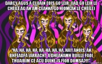 darcy agus a cluain eois go léir: (iad go léir le chéile ag an am céanna go hiomlán le chéile) “ha, ha, ha, ha, ha, ha, ha, ha, ha!! anois, an bhféadfá iarracht a dhéanamh buille faoi thuairim cé acu duine is fíor domsa?!!”