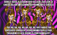 darcy agus a cluain eois go léir: (go léir le chéile ag an am céanna go hiomlán le chéile) “ha, ha, ha, ha, ha, ha, ha, ha, ha!! anois, an bhféadfá iarracht a dhéanamh buille faoi thuairim cé acu duine is fíor domsa?!!”