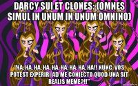darcy sui et clones: (omnes simul in unum in unum omnino) “ha, ha, ha, ha, ha, ha, ha, ha, ha!! nunc, vos potest experiri ad me coniecto quod una sit realis meme?!!”