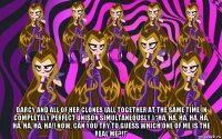  darcy and all of her clones (all together at the same time in completely perfect unison simultaneously.) “ha, ha, ha, ha, ha, ha, ha, ha, ha!! now, can you try to guess which one of me is the real me?!!”
