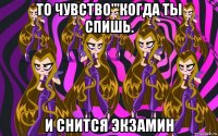 то чувство'''когда ты спишь. и снится экзамин