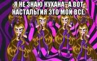 я не знаю кухана'''а вот настальгия это мой все. 