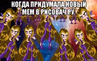 когда придумала новый мем в рисовач ру. 