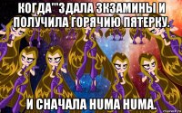 когда'''здала зкзамины и получила горячию пятерку. и сначала huma huma.