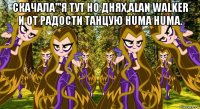 скачала'''я тут но днях,alan walker и от радости танцую huma huma. 