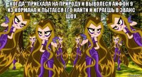 когда'''приехала на природу и выволеся айфон 9 из кормана и пытаеся его найти и играешь в эванс шоу 