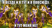 я везде и я тут и я повсюду. и тут меня нет