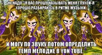 не надо''' я вас прошу называть меня глухой-я хорошо разбираюсь в ритме музыки. и могу по звуку потом определить темп мелодие в yon tube.