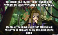 не знаю!как вы но...я не глупая и не путайте меня с глупыми стрмотипами. это геометрия наука-а на учет терпению и расчету и не вешайте ваши ярлыки павяля воля