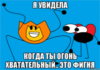 я увидела когда ты огонь хватательный.. это фигня