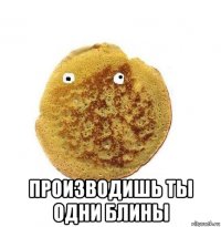  производишь ты одни блины