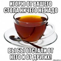 игорю от вашего стола ничего не надо вы бы отстали от него и от других!