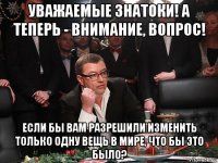 уважаемые знатоки! а теперь - внимание, вопрос! если бы вам разрешили изменить только одну вещь в мире, что бы это было?