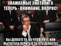 уважаемые знатоки! а теперь - внимание, вопрос! вы делаете то, во что верите, или пытаетесь верить в то, что делаете?