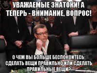 уважаемые знатоки! а теперь - внимание, вопрос! о чем вы больше беспокоитесь: сделать вещи правильно или сделать правильные вещи?