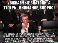 уважаемые знатоки! а теперь - внимание, вопрос! вы обедаете с тремя людьми, которых уважаете и цените. они начинают критиковать вашего близкого друга, не зная, что вы с ним дружите. эта критика унизительна и несправедлива. что вы сделаете?