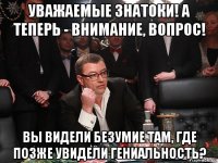 уважаемые знатоки! а теперь - внимание, вопрос! вы видели безумие там, где позже увидели гениальность?