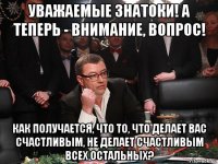 уважаемые знатоки! а теперь - внимание, вопрос! как получается, что то, что делает вас счастливым, не делает счастливым всех остальных?