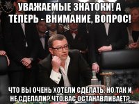 уважаемые знатоки! а теперь - внимание, вопрос! что вы очень хотели сделать, но так и не сделали? что вас останавливает?