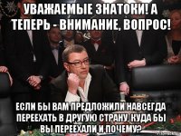 уважаемые знатоки! а теперь - внимание, вопрос! если бы вам предложили навсегда переехать в другую страну, куда бы вы переехали и почему?