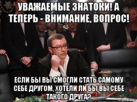 уважаемые знатоки! а теперь - внимание, вопрос! если бы вы смогли стать самому себе другом, хотели ли бы вы себе такого друга?