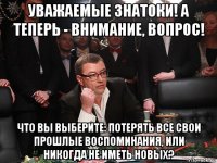 уважаемые знатоки! а теперь - внимание, вопрос! что вы выберите: потерять все свои прошлые воспоминания, или никогда не иметь новых?