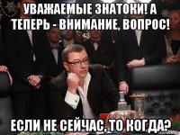 уважаемые знатоки! а теперь - внимание, вопрос! если не сейчас, то когда?