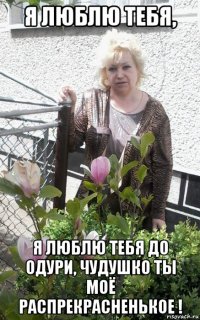 я люблю тебя, я люблю тебя до одури, чудушко ты моё распрекрасненькое !