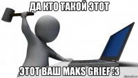 да кто такой этот этот ваш maks grief :3