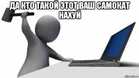 да кто такой этот ваш самокат нахуй 