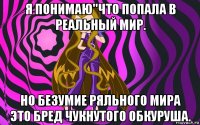 я понимаю''что попала в реальный мир. но безумие ряльного мира это бред чукнутого обкуруша.