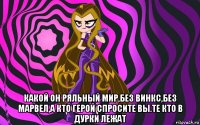  какой он ряльный мир,без винкс,без марвел,а кто герой спросите вы.те кто в дурки лежат
