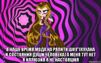  в наше время,мода на рялити шоу"(кухана и состояния души человека) а меня тут нет я иллюзия я не настояшия