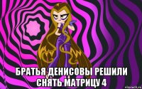  братья денисовы решили снять матрицу 4