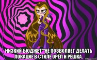  низкий бюджет'''не позволяет делать локацие в стиле орёл и решка.
