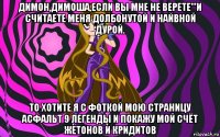 димон,димоша,если вы мне не верете'''и считаете меня долбонутой и найвной дурой. то хотите я с фоткой мою страницу асфальт 9 легенды и покажу мой счёт жетонов и кридитов