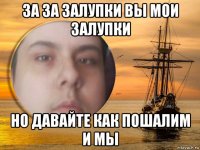 за за залупки вы мои залупки но давайте как пошалим и мы