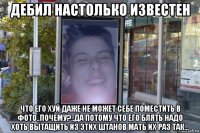 дебил настолько известен что его хуй даже не может себе поместить в фото..почему?..да потому что его блять надо хоть вытащить из этих штанов мать их раз так...