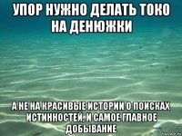 упор нужно делать токо на денюжки а не на красивые истории о поисках истинностей, и самое главное добывание